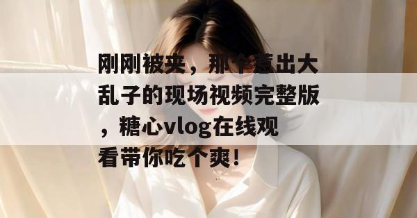 刚刚被夹,那个惹出大乱子的现场视频完整版,糖心vlog在线观看带你吃个爽!
