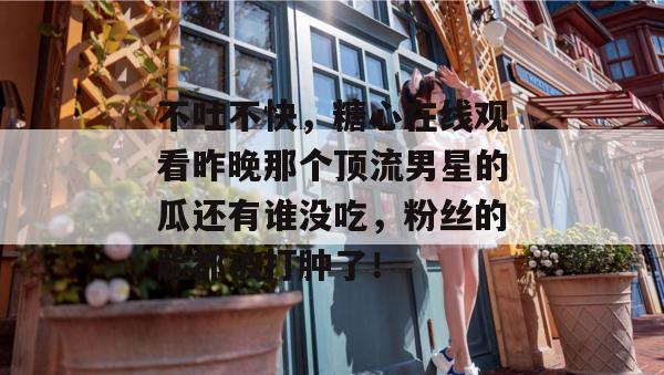 不吐不快,糖心在线观看昨晚那个顶流男星的瓜还有谁没吃,粉丝的脸都被打肿了!