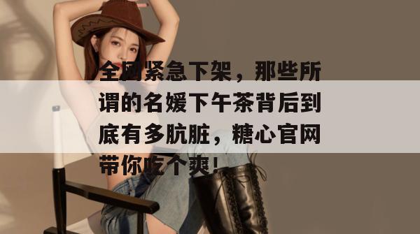 全网紧急下架,那些所谓的名媛下午茶背后到底有多肮脏,糖心官网带你吃个爽!