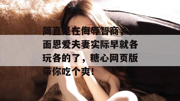 简直是在侮辱智商,表面恩爱夫妻实际早就各玩各的了,糖心网页版带你吃个爽!