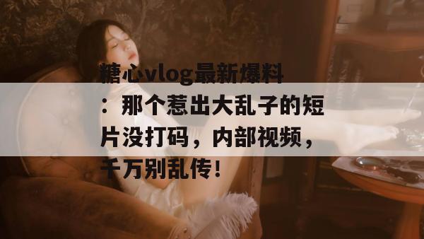 糖心vlog最新爆料:那个惹出大乱子的短片没打码,内部视频,千万别乱传!