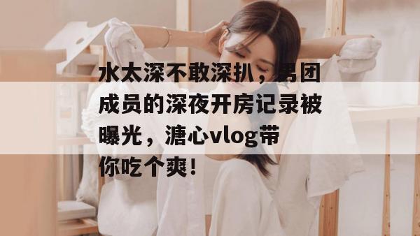水太深不敢深扒,男团成员的深夜开房记录被曝光,溏心vlog带你吃个爽!